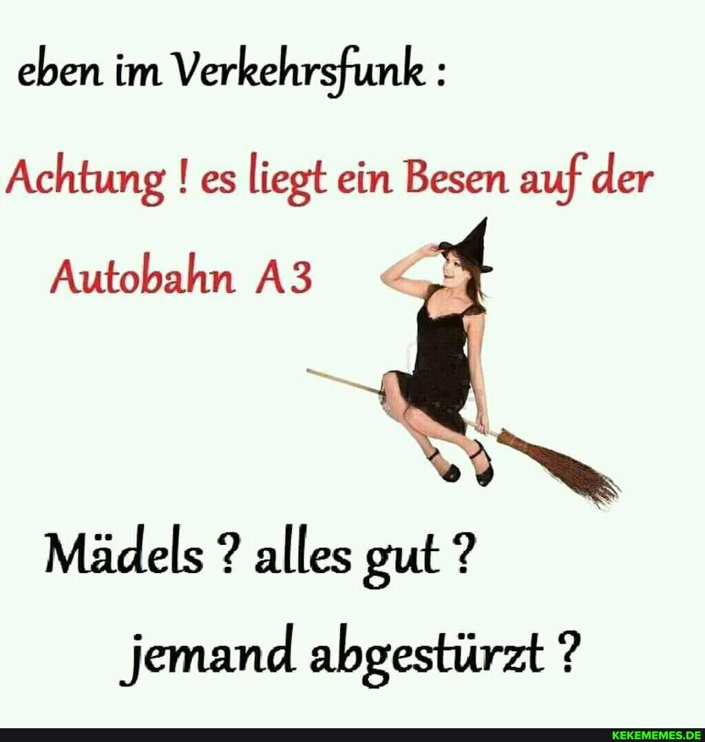 eben im Verkehrsfunk :
Achtung ! es liegt ein Besen auf der
Autobahn
Mädels ? alles gut ? jemand abgestürzt ?