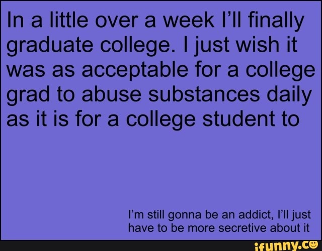 In a little over a week I'll finally graduate college. I just wish it was as acceptable for a college grad to abuse substances daily as it is for a college student to
I'm still gonna be an addict, I'll just have to be more secretive about it