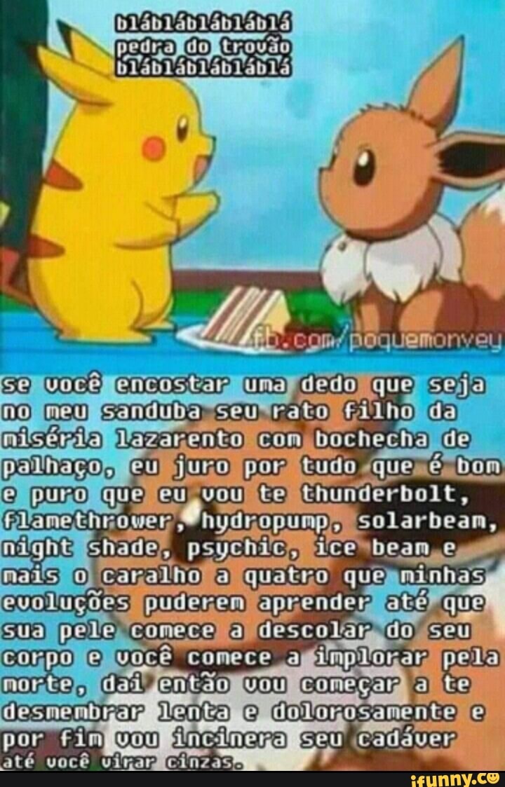 pedra
poquemonvey
você encostar uma dedo que seja no mem sanduda seu rato nilséria Com bochecha polhaçõe Eu juro por tudo que bom vou Chunderbolt, deam deam & nais caralho quatro quo aiihas cuoluções puderem aprender sua péle comeco descolar do
O comece a implorar pela desmendrar denta O Colorosamento por Fim incinera caddver
até você .