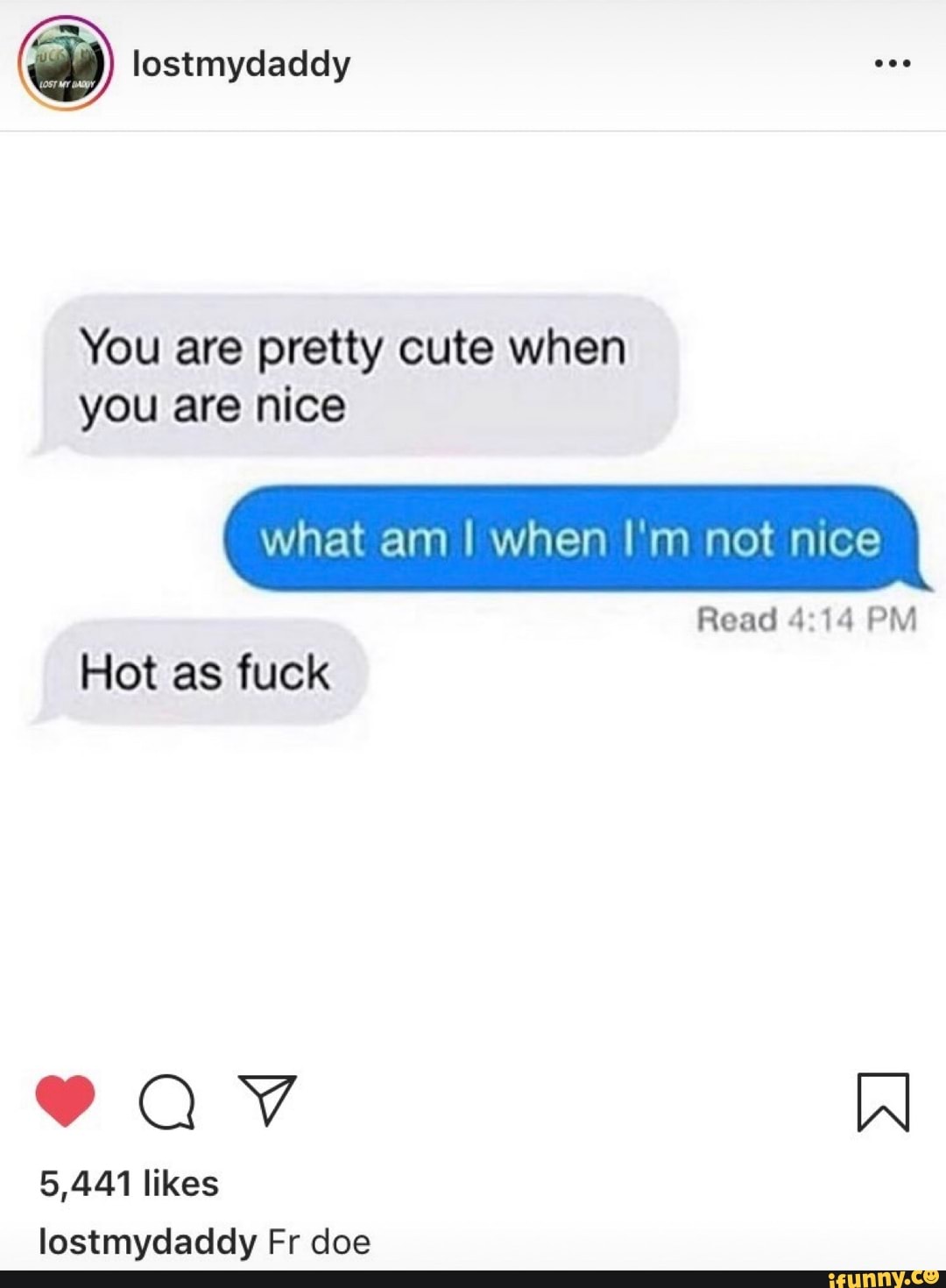 @ lostmydaddy
You are pretty cute when you are nice
what am I when I'm not nice
Read 114 PM Hot as fuck
AV
5,441 likes lostmydaddy Fr doe