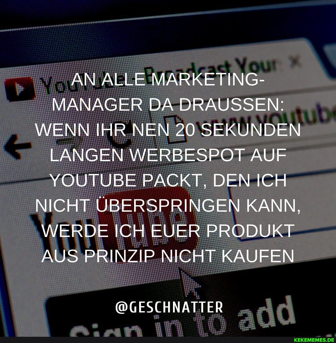 AN ALLE MARKETING-
MANAGER DA DRAUSSEN:
WENN IHR NEN 20 SEKUNDEN LANGEN WERBESPOT AUF YOUTUBE PACKT, DEN ICH NICHT ÜBERSPRINGEN KANN,
WERDE ICH EUER PRODUKT AUS PRINZIP NICHT KAUFEN
@GESCHNATTER