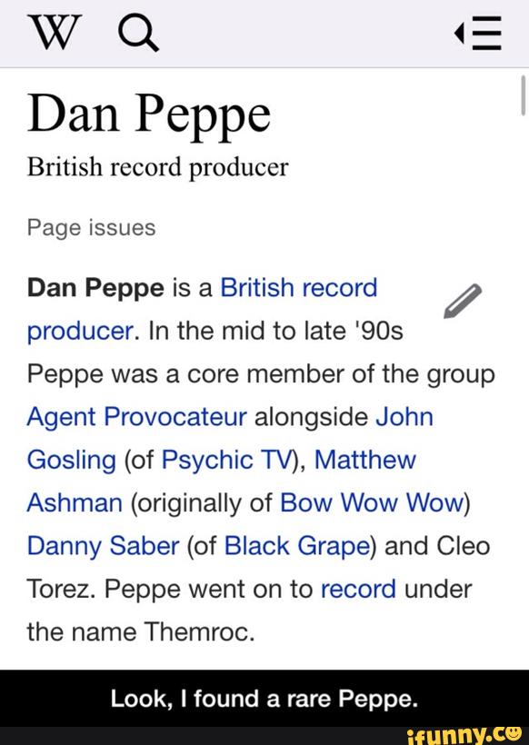 W Q <
Dan Peppe
British record producer
Page issues
Dan Peppe is a British record Í
producer. In the mid to late '903
Peppe was a core member of the group
Agent Provocateur alongside John
Gosling (of Psychic TV), Matthew
Ashman (originally of Bow Wow Wow)
Danny Saber (of Black Grape) and Cleo
Torez. Peppe went on to record under
the name Themroc.
Look. Ifound a rare Peppe. - Look, I found a rare Peppe.