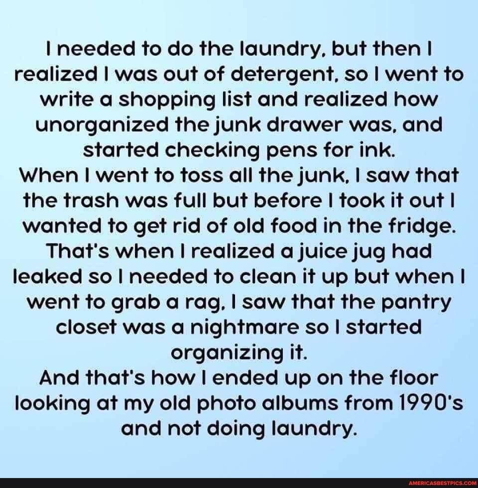 I needed to do the laundry, but then I realized I was out of detergent, so I went to write a shopping list and realized how unorganized the junk drawer was, and started checking pens for ink.
When I went to toss all the junk, I saw that the trash was full but before I took it out I wanted to get rid of old food in the fridge.
That's when realized a juice jug had leaked so I needed to clean it up but when went to grab a rag, I saw that the pantry closet was a nightmare so I started organizing it.
And that's how I ended up on the floor looking at my old photo albums from 1990's and not doing laundry.