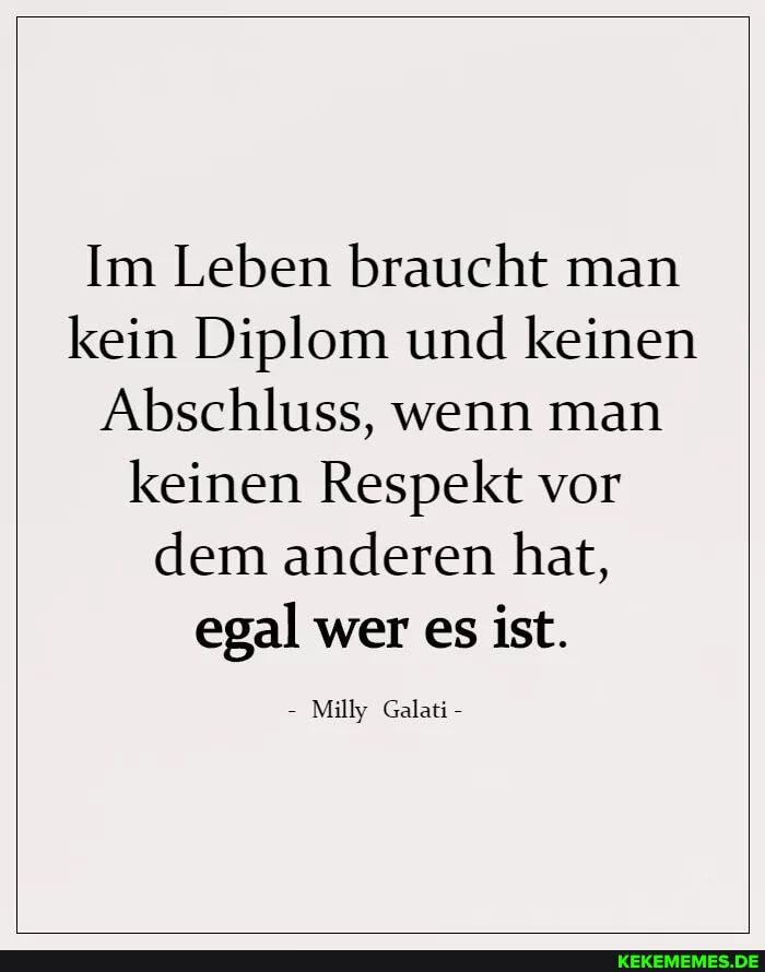 Im Leben braucht man kein Diplom und keinen
Abschluss, wenn man keinen Respekt vor dem anderen hat, egal wer es ist.
Milly Galati