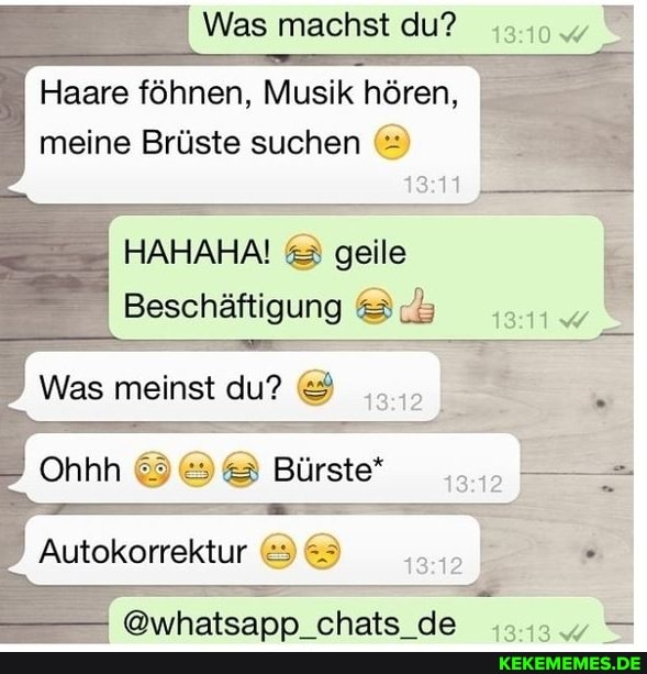 Was machst du?
Haare föhnen, Musik hören, meine Brüste suchen
HAHAHA! & geile
Beschäftigung
Was meinst du?
Autokorrektur
Bürste*
= @whatsapp_chats_de