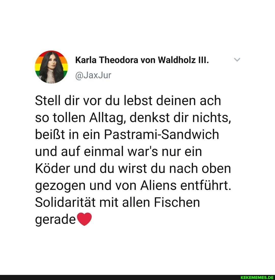 Stell dir vor so tollen Al beißt in ein und auf ein
Stell dir vor du lebst deinen ach so tollen tag, denkst dir nichts, beißt in ein Pastrami-Sandwich und auf mal war's nur ein
Köder und du wirst du nach oben
gezogen un
gezogen d von Aliens entführt.
Solidarität mit allen Fischen
gerade\_)