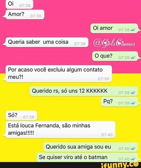 Por acaso vocé excluiu algum contato
Querido rs, só uns 12 KKKKKK
93.35
Está louca Fernanda, são minhas
Querido sua amiga soueu
Se quiser viro até o batman
w