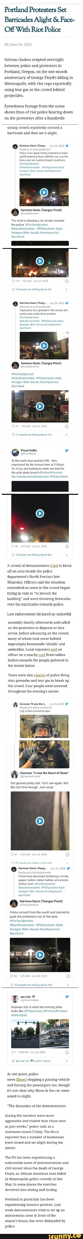 Portland Protesters Set
Barricades Alight Face-
Off With Riot Police
RT June
Serious clashes erupted overnight
between police and protesters in
Portland, Oregon, on the one-month
anniversary of George Floyd's killing in
Minneapolis, with riot cops reportedly
using tear gas as
the crowd
lobbed
projectiles.
Eyewitness footage from the scene
shows lines of riot police bearing down
on the protesters after a
hundreds-
strong crowd reportedly erected a
barricade and then set it alight.
MO arisen Devs Ceara noso
Police ance again eling everyone to leave
and threatening them with the rest use the
force, and rot contolimpact muntrons.
Portlaneprotest
a