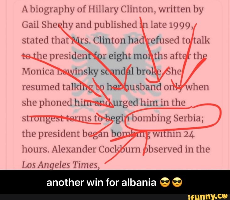 A biography of Hillary Clinton, written by
Gail Sheehy and published jn late 1999,
stated that rs. Clinton efused
scandal
when
resumed
she phoned hi him in the
the president began bo
bombing Serbia;
Within 24.
to-begi hours. Alexander Cac furm pbserved in the
Los Angeles Times,
another win for albania - another win for albania ππ