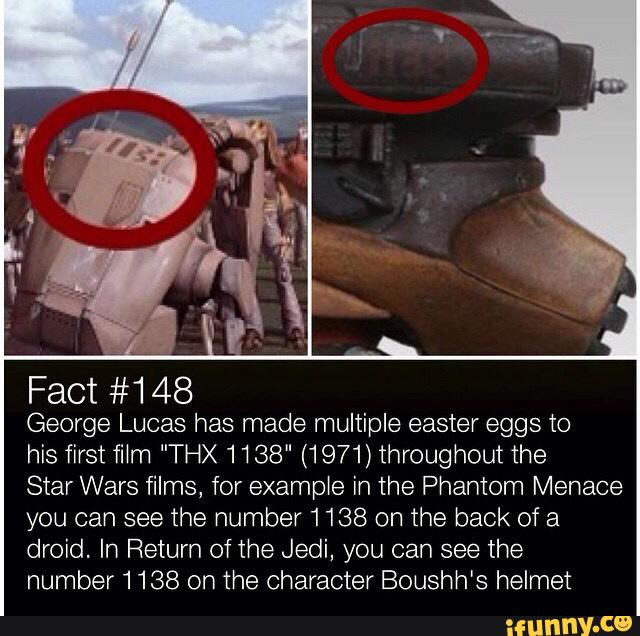 Fact #148
George Lucas has made multiple easter eggs to
his first fi1m ”THX 1138" (1971) throughout The
Star Wars films, for example in the Phantom Menace
you can see the number 1138 on the back of a
droid. In Return ofthe Jedi, you can see the
number 1138 on The character Boushh's helmet