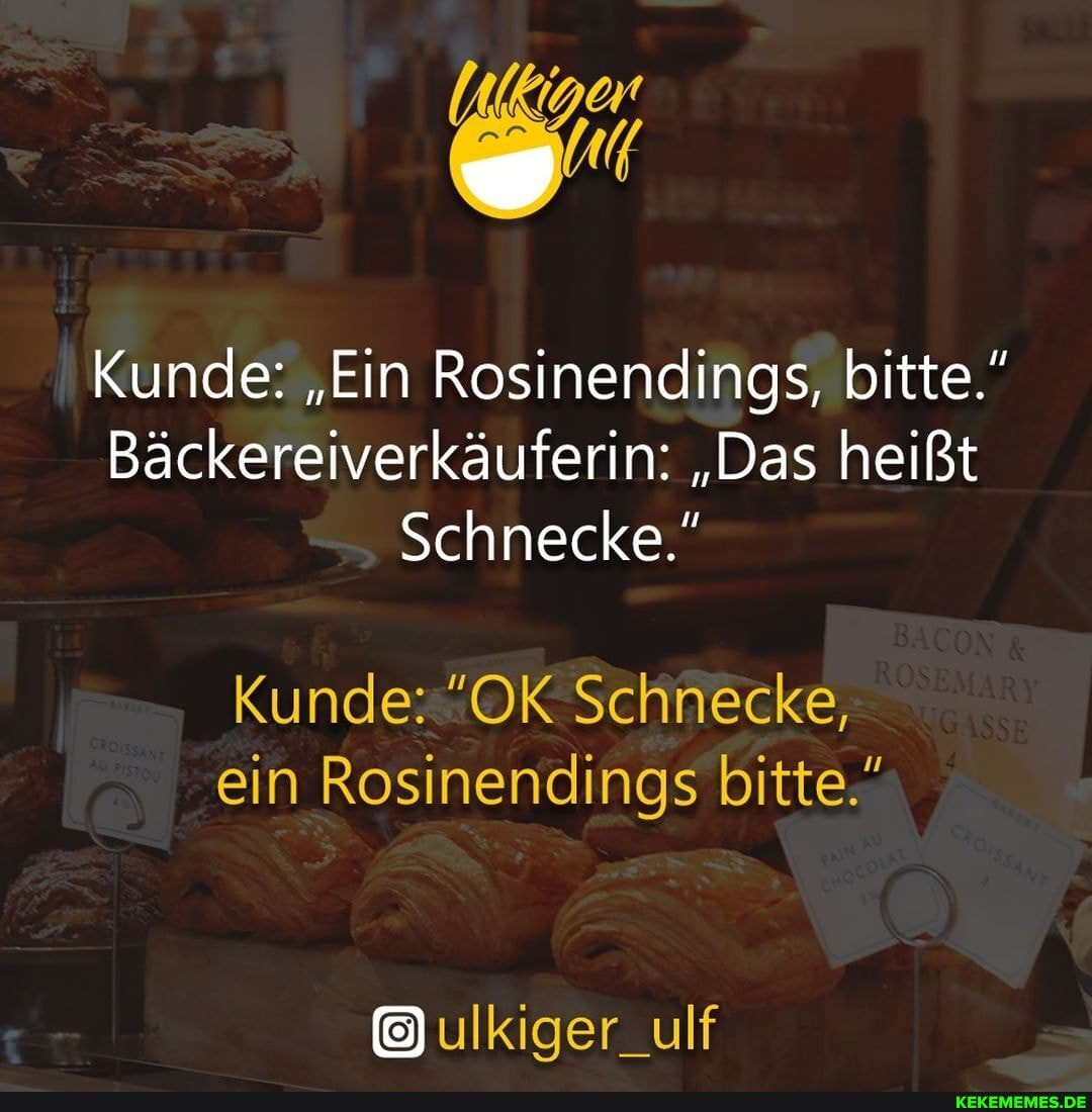 Kunde: "Ein Rosinendings, bitte."
Bäckereiverkäuferin: "Das heißt
Schnecke."
Kunde: "OK Schnecke, ein Rosinendings bitte."
ulkiger_ulf