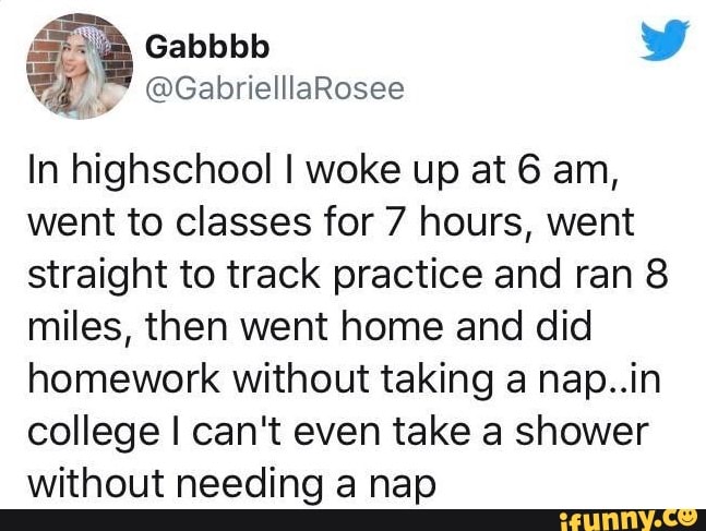 In highschool I woke up at 6 am,
went to classes for 7 hours, went
straight to track practice and ran 8
miles, then went home and did
homework without taking a nap..in
college I can't even take a shower
without needing a nap