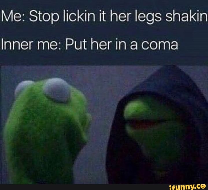 Me: Stop lickin it her legs shakin Inner me: Put her ina coma - iFunny