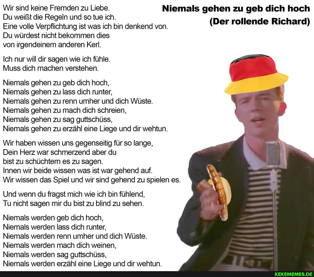 Wir sind keine Fremden zu Liebe. Niemals gehen zu geb dich hoch
Du weißt die Regeln und so tue ich.
Eine volle Verpflichtung ist was ich bin denkend von. (Der rollende Richard)
Du würdest nicht bekommen dies
von irgendeinem anderen Kerl.
Ich nur will dir sagen wie ich fühle.
Muss dich machen verstehen.
Niemals gehen zu geb dich hoch,
Niemals gehen zu lass dich runter,
Niemals gehen zu renn umher und dich Wüste.
Niemals gehen zu mach dich schreien,
Niemals gehen zu sag guttschüss,
Niemals gehen zu erzähl eine Liege und dir wehtun.
Wir haben wissen uns gegenseitig für so lange,
Dein Herz war schmerzend aber du
bist zu schüchtern es zu sagen.
Innen wir beide wissen was ist war gehend auf.
Wir wissen das Spiel und wir sind gehend zu spielen es.
Und wenn du fragst mich wie ich bin fühlend,
Tu nicht sagen mir du bist zu blind zu sehen.
Niemals werden geb dich hoch,
Niemals werden lass dich runter,
Niemals werden renn umher und dich Wüste.
Niemals werden mach dich weinen,
Niemals werden sag guttschüss,
Niemals werden erzähl eine ieae und dir wehtun.