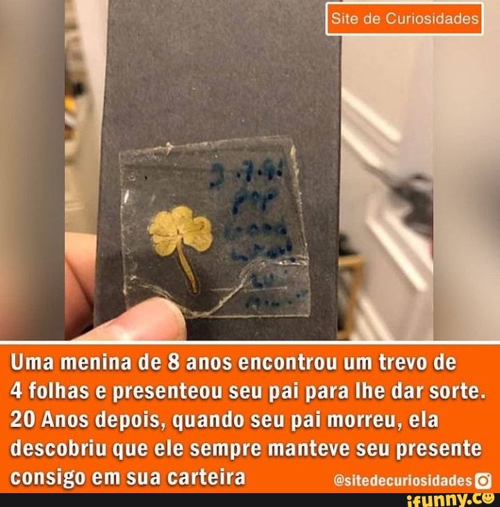 Site de Curiosidades.
Uma menina de 8 anos encontrou um trevo de
4 folhas e presenteou seu pai para lhe dar sorte.
20 Anos depois, quando seu pai morreu, ela descobriu que ele sempre manteve seu presente consigo em sua carteira