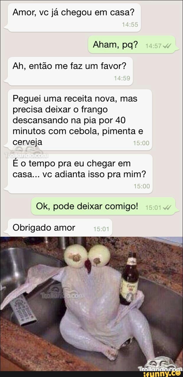 Amor, vc já chegou em casa?
Ah, então me faz um favor?
Peguei uma receita nova, mas
precisa deixar o frango
descansando na pia por 40
minutos com cebola, pimenta e
cerveja
É o tempo pra eu chegar em
casa... vc adianta isso pra mim?
Ok, pode deixar comigo!
Obrigado amor
