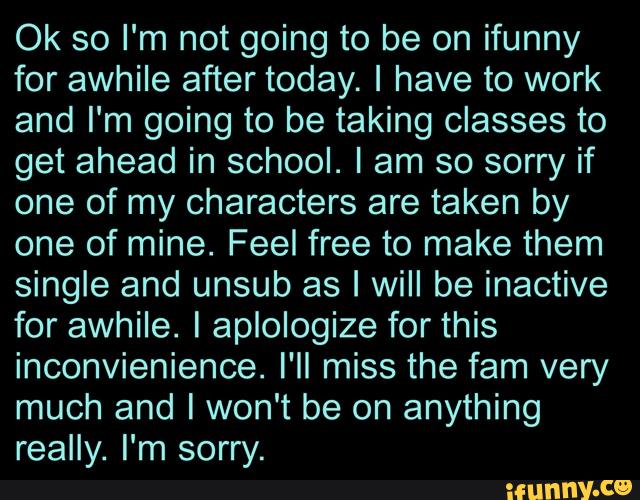 Ok so I'm not going to be on ifunny
for awhile after today. I have to work
and I'm going to be taking classes to
get ahead in school. I am so sorry if
one of my characters are taken by
one of mine. Feel free to make them
single and unsub as I will be inactive
for awhile. I aplologize for this
inconvienience. I'll miss the fam very
much and I won't be on anything
really. I'm sorry.