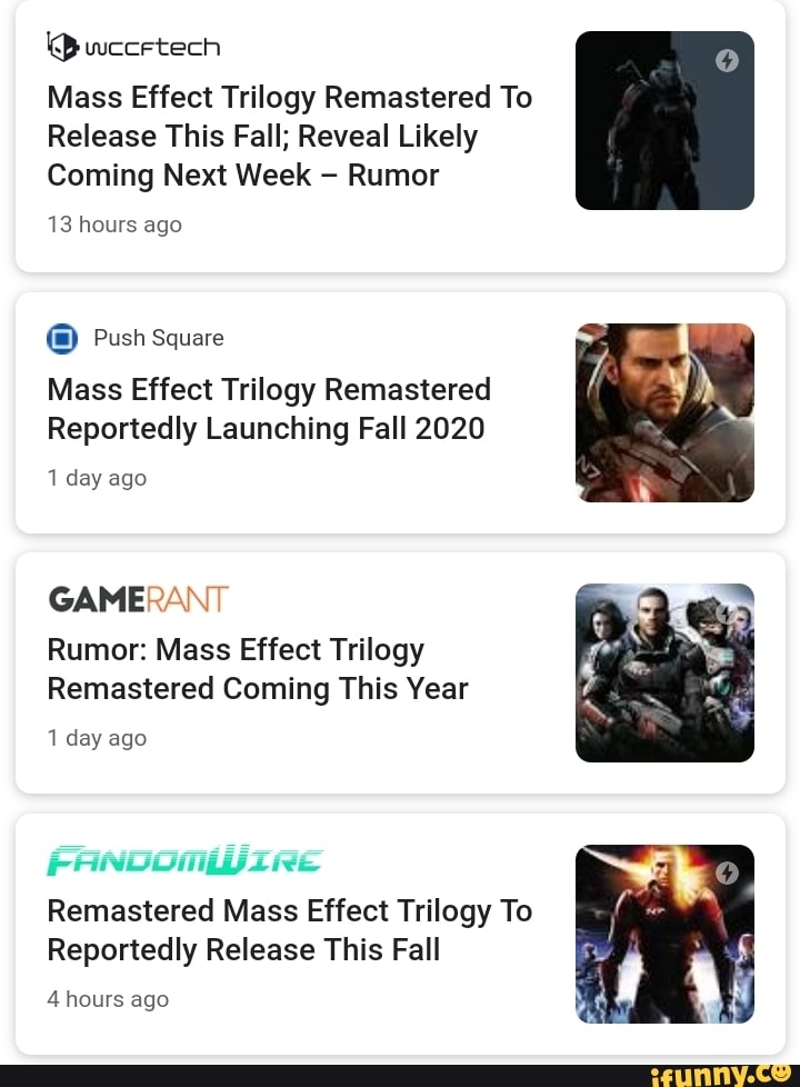 O wuccetech
Mass Effect Trilogy Remastered To
Release This Fall; Reveal Likely
Coming Next Week Rumor
13 hours ago
(0) Push Square
Mass Effect Trilogy Remastered
Reportedly Launching Fall 2020
1 day ago
GAMERANT
Rumor: Mass Effect Trilogy
Remastered Coming This Year
1 day ago
Remastered Mass Effect Trilogy To
Reportedly Release This Fall
4 hours ago