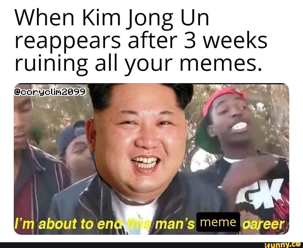 When Kim Jong Un reappears after 3 weeks ruining all your memes.