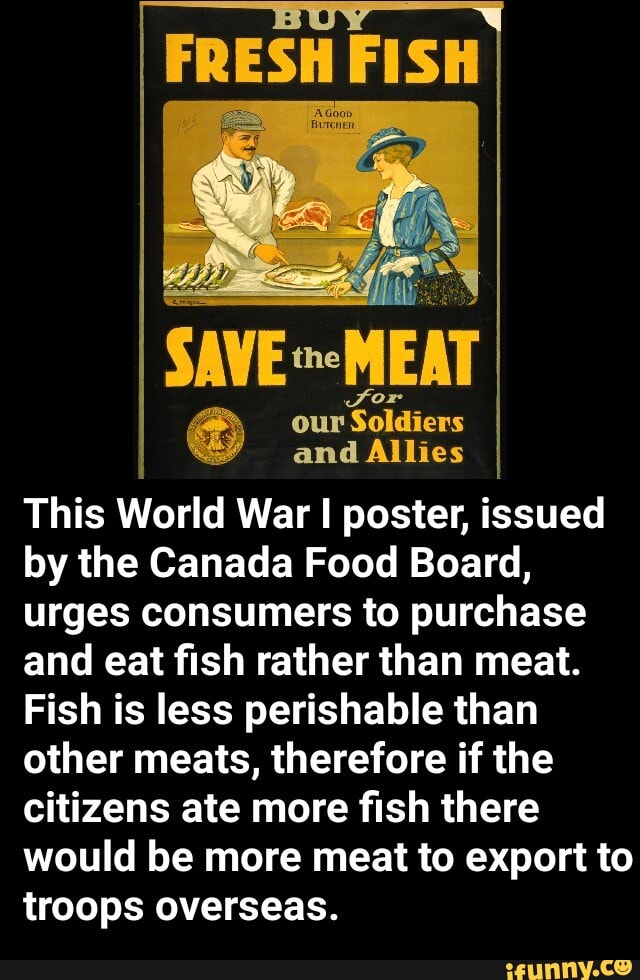 FRESH FISH
SAVE -MEAT
@ our and 'Soldiers Allies and Allies
This World War I poster, issued by the Canada Food Board, urges consumers to purchase and eat fish rather than meat.
Fish is less perishable than other meats, therefore if the citizens ate more fish there would be more meat to export to troops overseas.