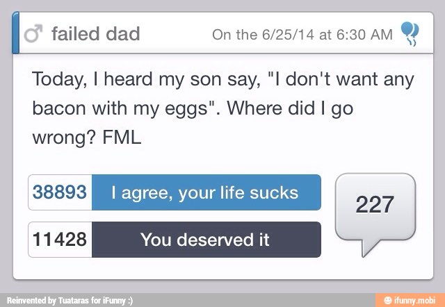 Y
Today, I heard my son say, "I don't want any
bacon with my eggs". Where did I go
wrong? FML
RELE I agree, your life sucks