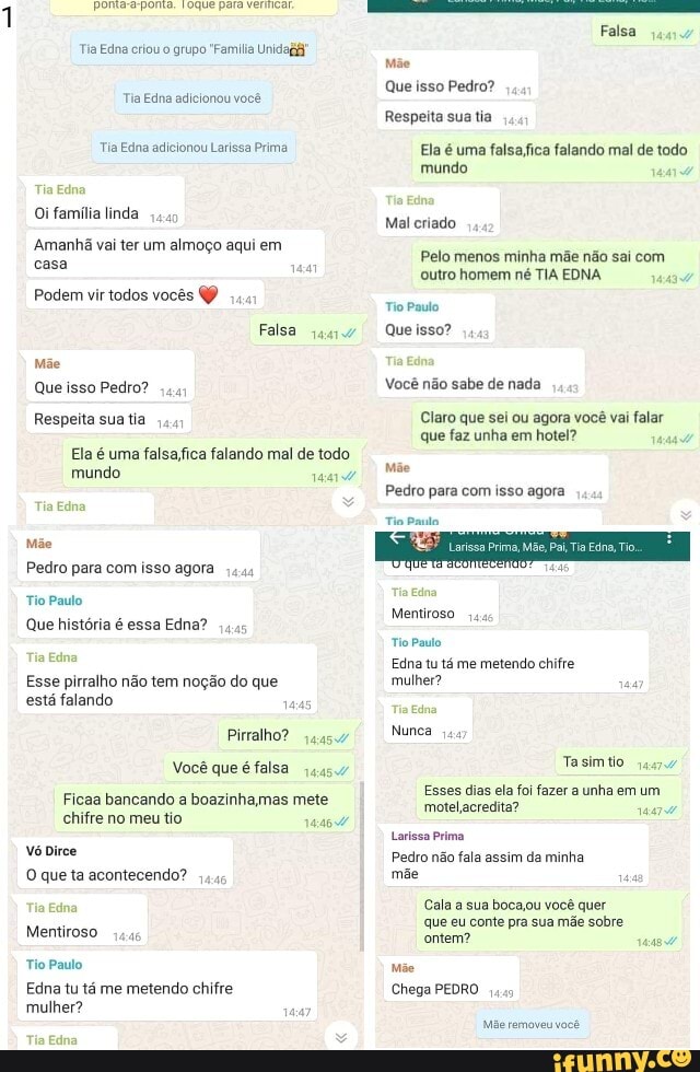Tia Edna criou o grupo "Família Unidagã
Tia Edna adicionou você
Tia Edna adicionou Larissa Prima
Tia Edna
Oi família linda
Amanhã vai ter um almoço aqui em casa
Podem vir todos vocês
Falsa
Mãe
Que isso Pedro?
Respeita sua tia
Ela é uma falando mal de todo mundo
Tia Edna
Mãe
Pedro para com isso agora
Tio Paulo
Que história é essa Edna?
Tia Edna
Esse pirralho não tem noção do que está falando 1445
Pirralho?
Você que é falsa
Ficaa bancando a boazinhamas mete chifre no meu tio
vó irce
O que ta acontecendo?
Tia Edna
Mentiroso
Tio Paulo
Edna tu tá me metendo chifre mulher?
Tia Edna
Falsa
Mãe
Que isso Pedro?
Respeita sua tia
Ela é uma falsaffica falando mal de todo
mundo
Tia Edna
Mal criado
Pelo menos minha mãe não sai com outro homem né TIA EDNA Tio Paulo
Que isso?
Tia Edna
Você não sabe de nada
Claro que sei ou agora você vai falar que faz unha em hotel?
Mãe
Pedro para com isso agora
Tio Paulo.
Tia Edna
Mentiroso
Tio Paulo
Edna tu tá me metendo chifre mulher?
Tia Edna
Nunca
Tasimtio
Esses dias ela foi fazer a unha em um.
motel acredita?
Larissa Prima
Pedro não fala assim da minha mãe ad
Cala a sua bocaou você quer que eu conte pra sua mãe sobre ontem?
Mãe
Chega PEDRO
Mãe removeu você