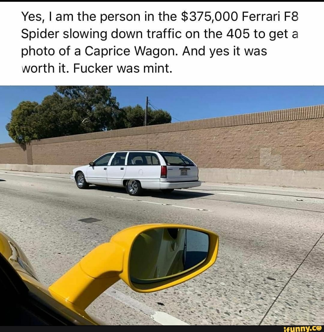 Yes, Iam the person in the $375,000 Ferrari F8
Spider slowing down traffic on the 405 to get a
photo of a Caprice Wagon. And yes it was
worth it. Fucker was mint.