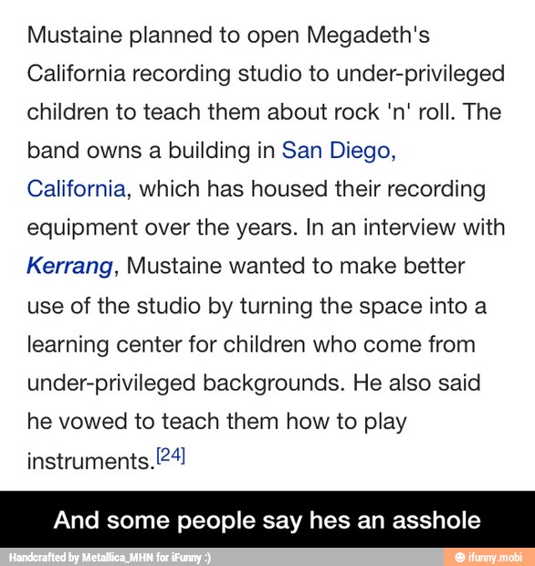 Mustaine planned to open Megadeth's
California recording studio to under-privileged
children to teach them about rock 'n' roll. The
band owns a building in San Diego,
California, which has housed their recording
equipment over the years. In an interview with
Kerrang, Mustaine wanted to make better
use of the studio by turning the space into a
learning center for children who come from
under-privileged backgrounds. He also said
he vowed to teach them how to play
id some people say hes an asshole - And some people say hes an asshole