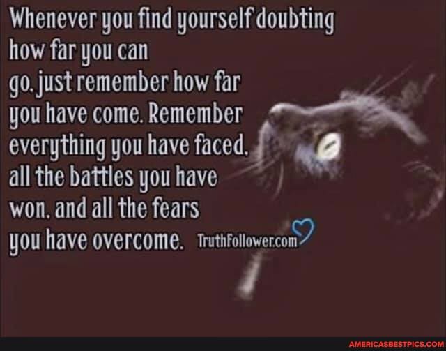 Whenever you find yourself doubting how far you can
go. just remember how far
you have come. Remember everything you have faced.
all the battles you have
won. and all the fears
you have overcome. Tmuthfollowercon?