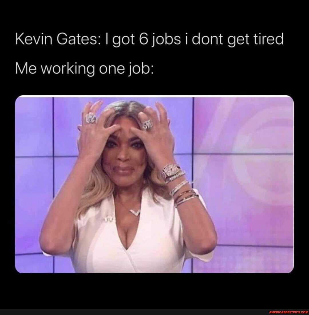 Kevin Gates: I got 6 jobs i dont get tired
Me working one job:
