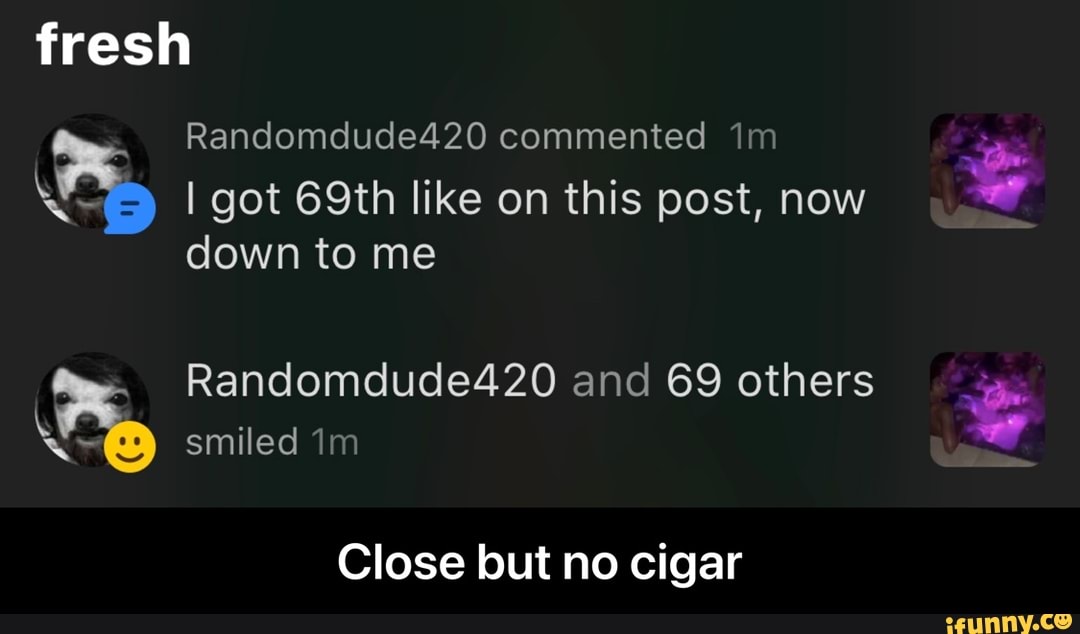 fresh
Randomdude420 commented
I got 69th like on this post, now
down to me
smiled
Randomdude420 and 69 others
Close but no cigar - Close but no cigar