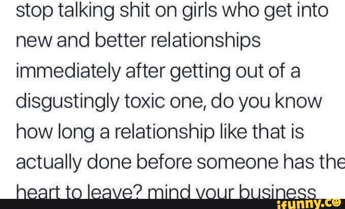 stop talking shit on girls who get into
new and better relationships
immediately after getting out of a
disgustingly toxic one, do you know
how long a relationship like that is
actually done before someone has the
heart to leave? mind vour business