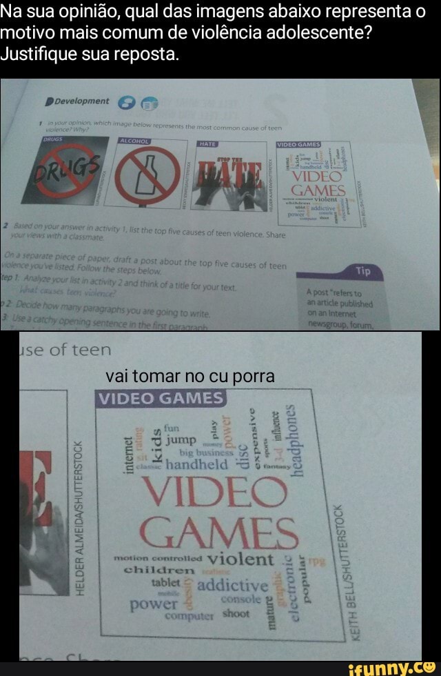 Na sua opinião, qual das imagens abaixo representa motivo mais comum de violência adolescente?
Justifique sua reposta
se of teen
vai tomar no cu porra
VIDEO GAMES
VIDEO
GAME
violent
children