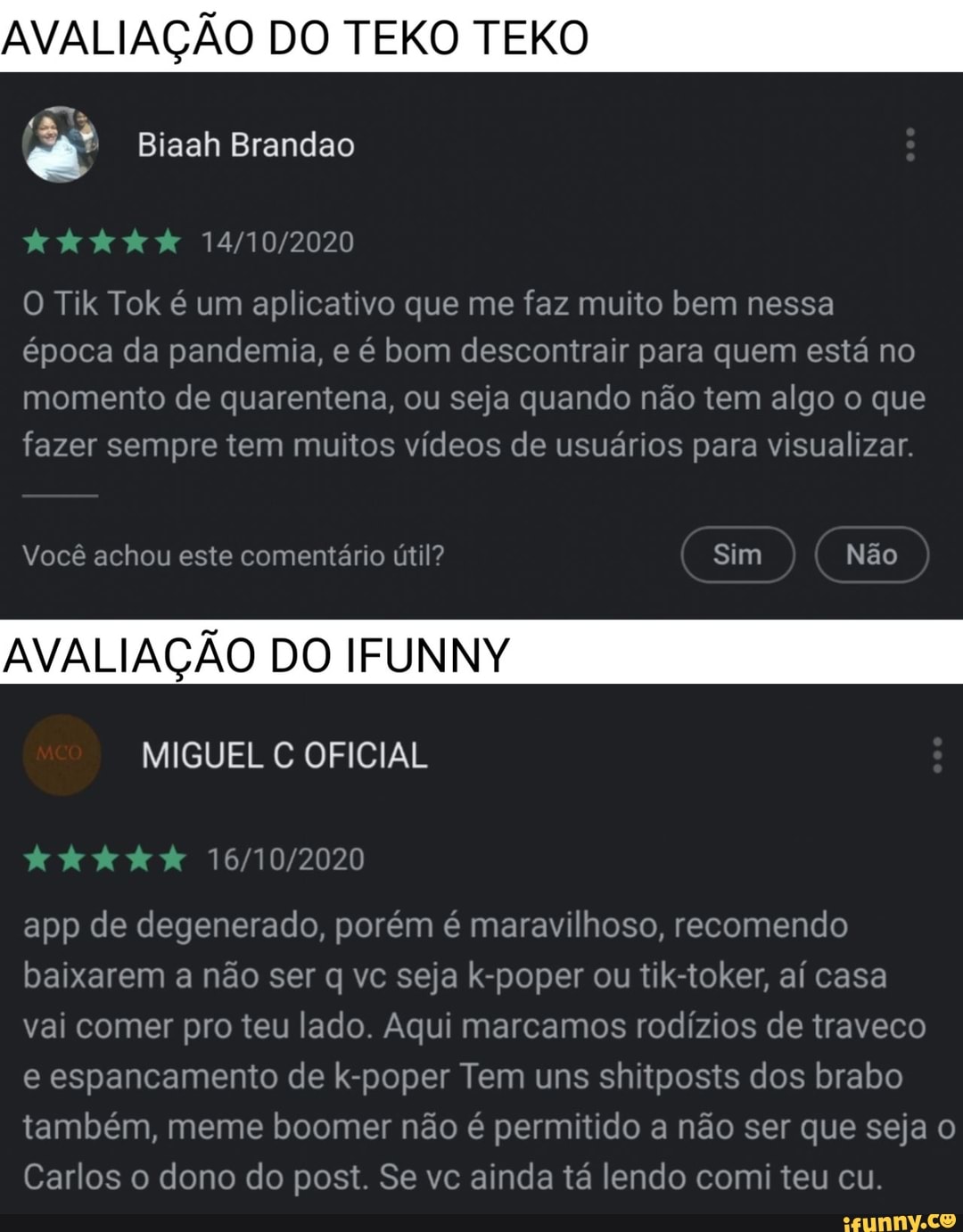 AVALIAÇÃO DO TEKO TEKO
Biaah Brandao
O Tik Tok é um aplicativo que me faz muito bem nessa
época da pandemia, e é bom descontrair para quem está no momento de quarentena, ou seja quando não tem algo o que fazer sempre tem muitos vídeos de usuários para visualizar.
Você achou este comentário útil? Sim Não
AVALIAÇÃO DO IFUNNY
MIGUEL C OFICIAL
app de degenerado, porém é maravilhoso, recomendo baixarem a não ser q vc seja k-poper ou tik-toker, aí casa
vai comer pro teu lado. Aqui marcamos rodízios de traveco
e espancamento de k-poper Tem uns shitposts dos brabo também, meme boomer não é permitido a não ser que seja o
Carlos o dono do post. Se vc ainda tá lendo comi teu cu.