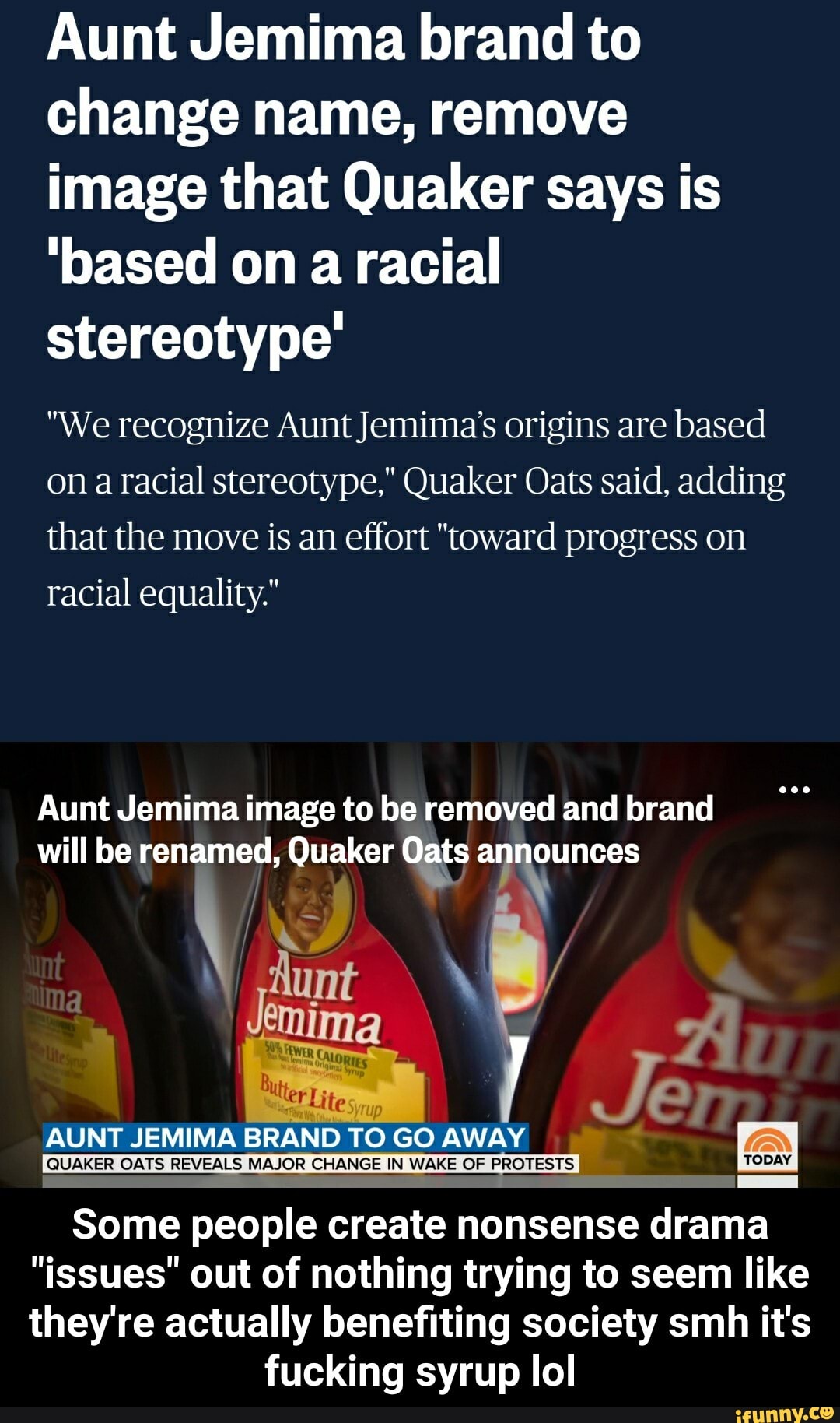 Aunt Jemima brand to
change name, remove
image that Quaker says is
'based on a racial
stereotype'
"We recognize Aunt Jemima's origins are based
on a racial stereotype," Quaker Oats said, adding
that the move is an effort "toward progress on
racial equality."
Aunt Jemima image to be removed and brand
will be renamed, Quaker Oats wae
Muertes,
yrup
I
AUNT JEMIMA BRAND TO GO AWAY
QUAKER OATS REVEALS MAJOR CHANGE IN WAKE OF PROTES TS TODAY
Some people create nonsense drama
"issues" out of nothing trying to seem like
they're actually benefiting society smh it's
fucking syrup lol - Some people create nonsense drama "issues" out of nothing trying to seem like they're actually benefiting society smh it's fucking syrup lol