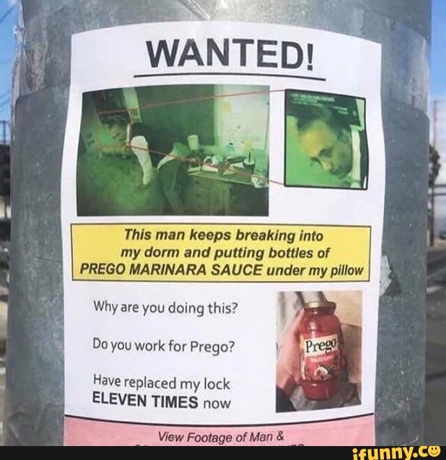 This man keeps breaking into
my dorm and putting bottles of
PREGO MARINARA SAUCE under my pillow
Why are you doing this?
Do you work for Prego?
Have replaced my lock
ELEVEN TIMES now
View Footage of Man