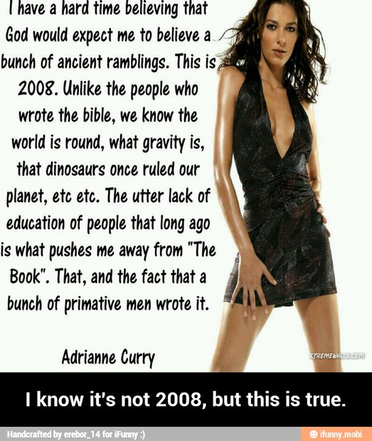 (have a hard time believing that
God would expect me to believe a
4
bunch of ancient ramblings. This is 4
2008. Unlike the people who
wrote the bible, we know the
world is round, what gravity is,
that dinosaurs once ruled our
planet, etc etc. The utter lack of
education of people that long ago
is what pushes me away from "The
Book". That, and the fact that a
bunch of primative men wrote it.
I know it's not 2008, but this is true. - I know it's not 2008, but this is true.