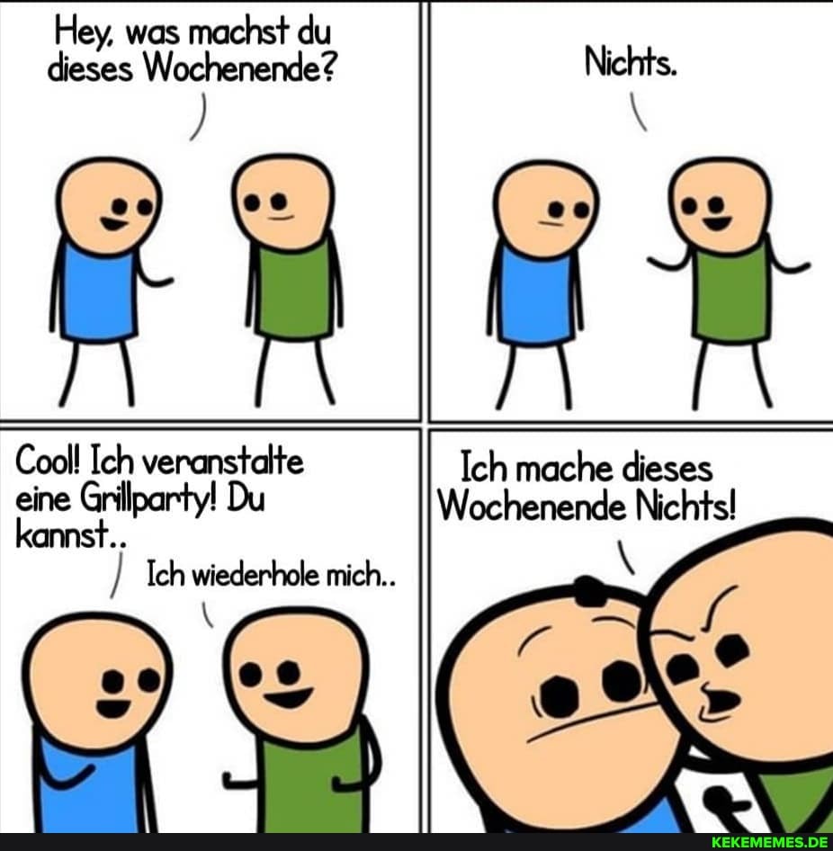 Hey, was machst du dieses Wochenende?
Cool! Ich veranstalte eine Grillparty! Du kannst..
Ich wiederhole mich...
Ich mache dieses
Du Wochenende Nichtsl