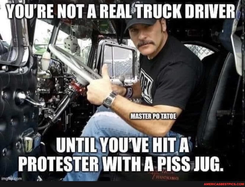 NOT A REAL TRUGK DRIVER
UNTIL YOUVE HITA PROTESTER WITK A PISS JUG.