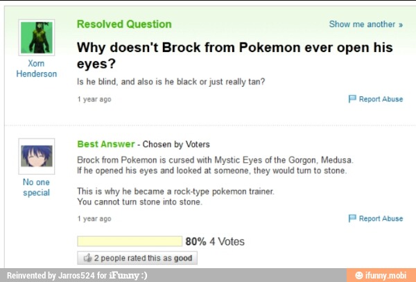 Xom
Henderson
No one
special
Resolved Question 'Show me another Why doesn't Brock from Pokemon ever open his
eyes?
Is he blind, and also is he black or just rally tan?
1 year ago
FP Report abuse
Best Answer
Chosen by Voters
Brock from Pokemon is cursed with Mystic Eyes of the Gorgon, Medusa
If he opened his eyes and looked at someone, they would tum to stone.
This is why he became a rock-type pokemon trainer.
You cannot tum stone into stone
1
year ago FP Report abuse
80% 4 Votes
'ce 2 people rated this as good