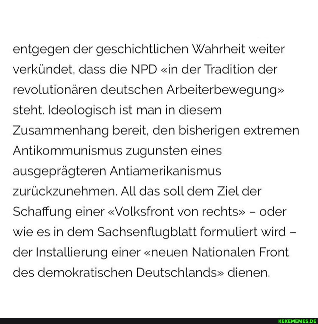 entgegen der geschichtlichen Wahrheit weiter verkündet, dass die NPD "in der Tradition der revolutionären deutschen Arbeiterbewegung" steht. Ideologisch ist man in diesem
Zusammenhang bereit, den bisherigen extremen
Antikommunismus zugunsten eines ausgeprägteren Antiamerikanismus zurückzunehmen. All das soll dem Ziel der
Schaffung einer "Volksfront von rechts" - oder wie es in dem Sachsenflugblatt formuliert wird - der Installierung einer "neuen Nationalen Front des demokratischen Deutschlands" dienen.