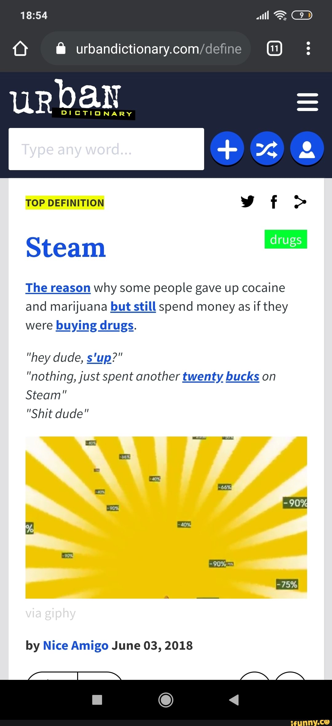 Q @
DICTIONARY
TOP DEFINITION f >
Steam
The reason why some people gave up cocaine and marijuana but still spend money as if they were buying drugs.
"hey dude, s'up?"
"nothing, just spent another twenty bucks on
Steam"
"Shit dude"
by Nice Amigo June 03, 2018
CO)