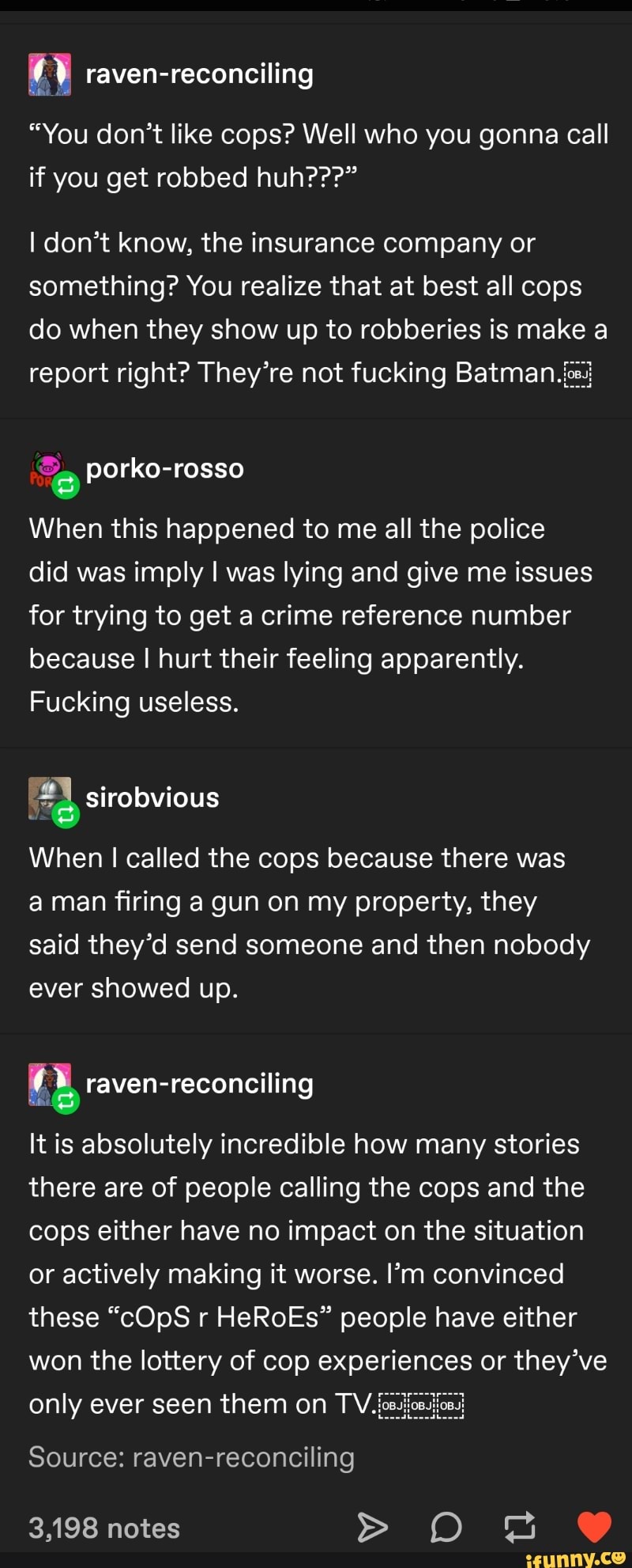 0 raven-reconciling
"You don't like cops? Well who you gonna call
if you get robbed huh???"
I don't know, the insurance company or
something? You realize that at best all cops
do when they show up to robberies is make a
e
When this happened to me all the police
did was imply I was lying and give me issues
for trying to get a crime reference number
because I hurt their feeling apparently.
Fucking useless.
When I called the cops because there was
a man firing a gun on my property, they
said they'd send someone and then nobody
ever showed up.
EL raven-reconciling
It is absolutely incredible how many stories
there are of people calling the cops and the
cops either have no impact on the situation