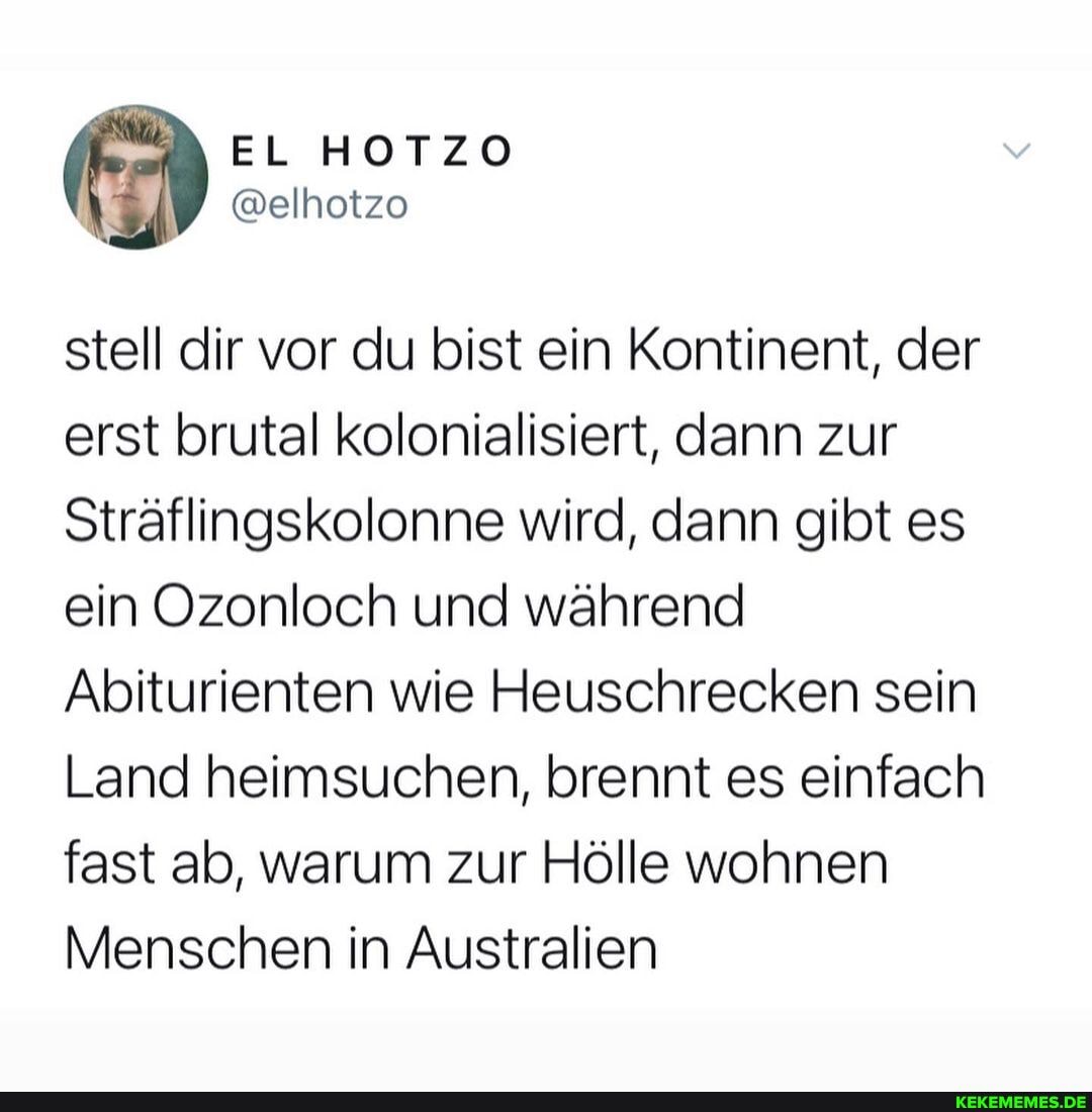 stell dir vor du bist ein Kontinent, der erst brutal kolonialisiert, dann zur
Sträflingskolonne wird, dann gibt es ein Ozonloch und während
Abiturienten wie Heuschrecken sein
Land heimsuchen, brennt es einfach fast ab, warum zur Hölle wohnen
Menschen in Australien