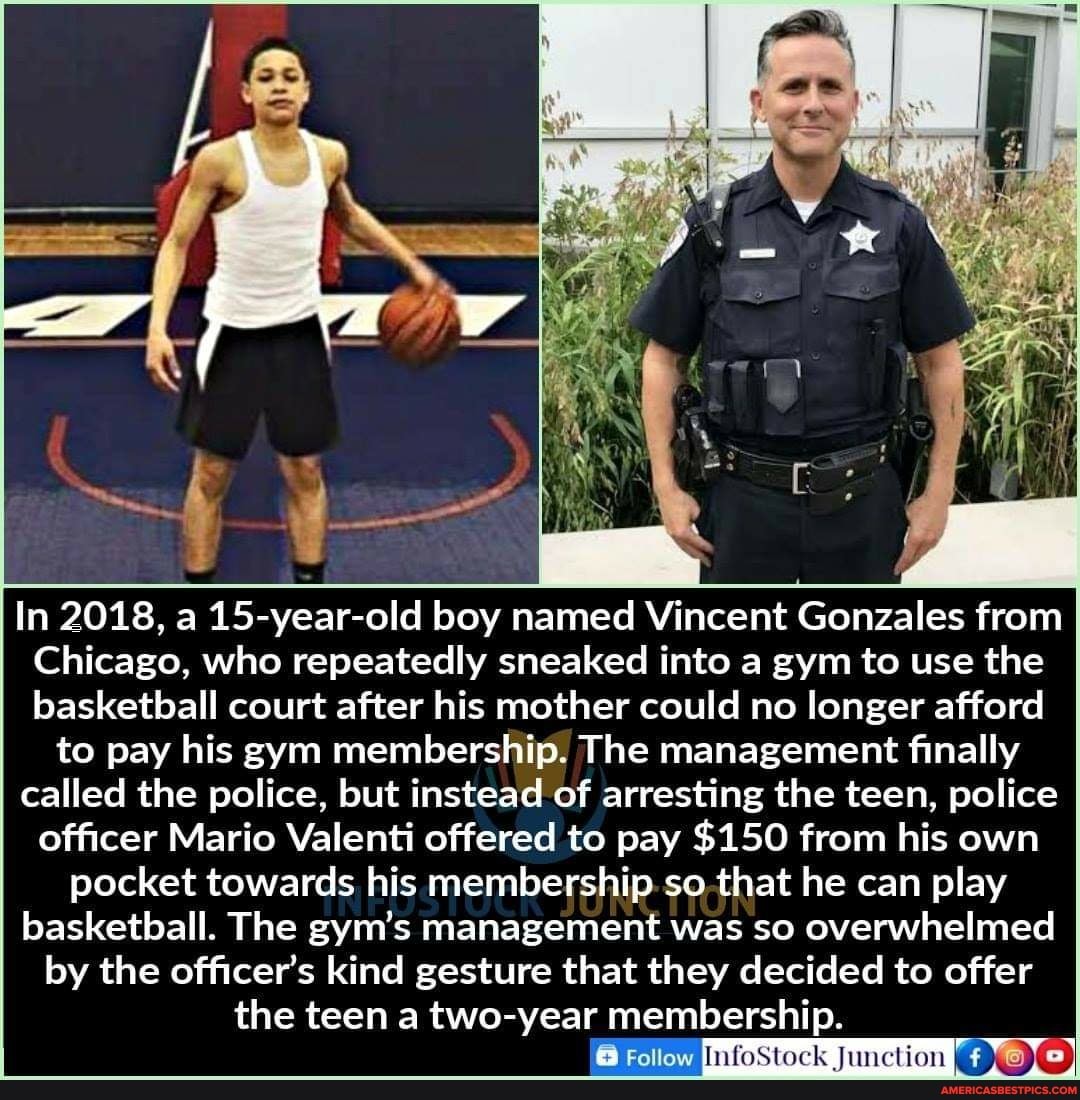 / I
<x fova
In 2018, a 15-year-old boy named Vincent Gonzales from
Chicago, who repeatedly sneaked into a gym to use the basketball court after his mother could no longer afford to pay his gym membership. The management finally called the police, but instead of arresting the teen, police officer Mario Valenti offered to pay $150 from his own pocket towards his membership so that he can play basketball. The gym's management was so overwhelmed by the officer's kind gesture that they decided to offer the teen a two-year membership.
nfoStock Junction