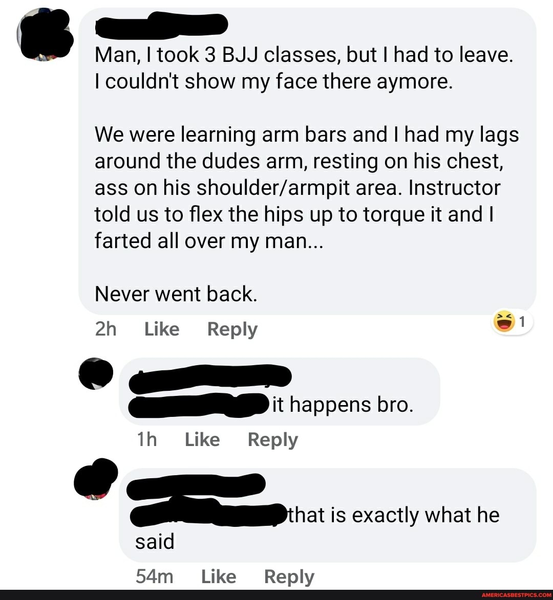 Man, I took 3 BUJ classes, but I had to leave.
couldn't show my face there aymore.
We were learning arm bars and had my lags around the dudes arm, resting on his chest, ass on his area. Instructor told us to flex the hips up to torque it and I farted all over my man...
Never went back.
Like Reply
happens bro.
Like Reply
is exactly what he
said
lika Ranly