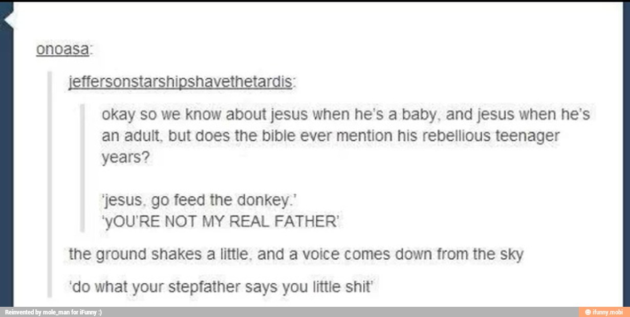 onoasa:
jeffersonstarshipshavethetardis:
okay so we know about jesus when he's a baby, and jesus when he's
an adult, but does the bible ever mention his rebellious teenager
years?
'jesus. go feed the donkey."
'yOU'RE NOT MY REAL FATHER'
the ground shakes a little. and a voice comes down from the sky
'do what your stepfather says you little shit'