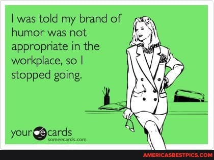 I was told my brand of humor was not
appropriate in the workplace, so I stopped going.