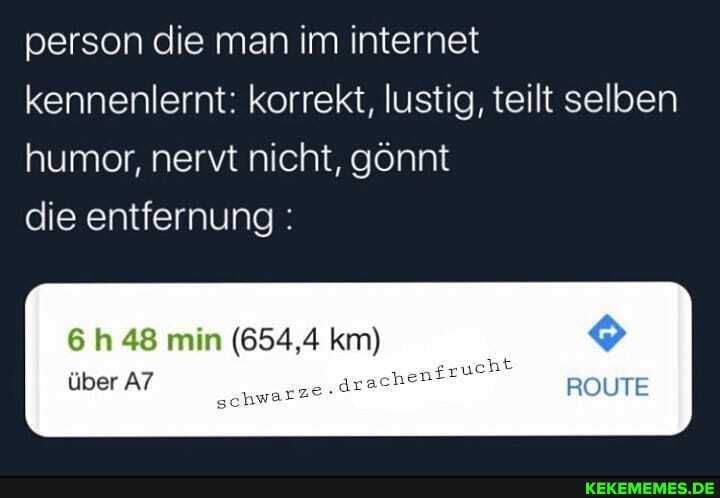 person die man im internet kennenlernt: korrekt, lustig, teilt selben humor, nervt nicht, gönnt
die entfernung:
6 h 48 min (654,4 km)
über e.drach ROUTE