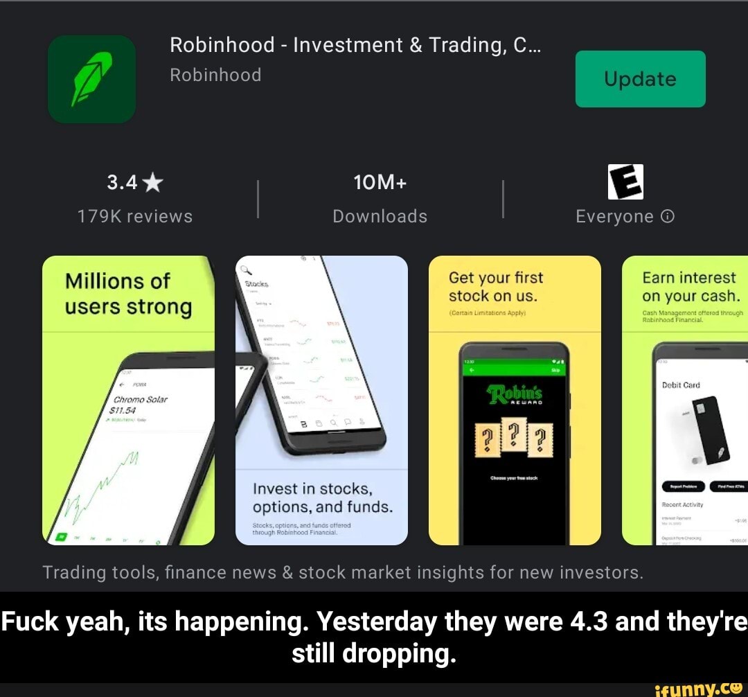 Robinhood - Investment & Trading, C...
Robinhood
179K reviews Downloads Everyone
Millions of Get your first Earn interest stock on us. on your cash.
users strong
Invest in stocks, options, and funds.
Trading tools, finance news & stock market insights for new investors.
Fuck yeah, its happening. Yesterday they were 4.3 and they're still dropping. - Fuck yeah, its happening. Yesterday they were 4.3 and they're still dropping.